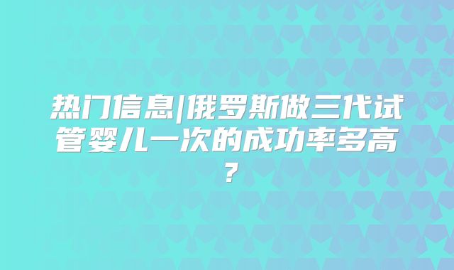 热门信息|俄罗斯做三代试管婴儿一次的成功率多高?