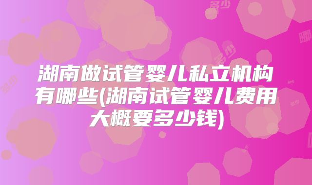 湖南做试管婴儿私立机构有哪些(湖南试管婴儿费用大概要多少钱)