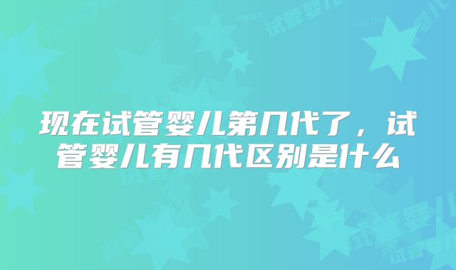 现在试管婴儿第几代了，试管婴儿有几代区别是什么