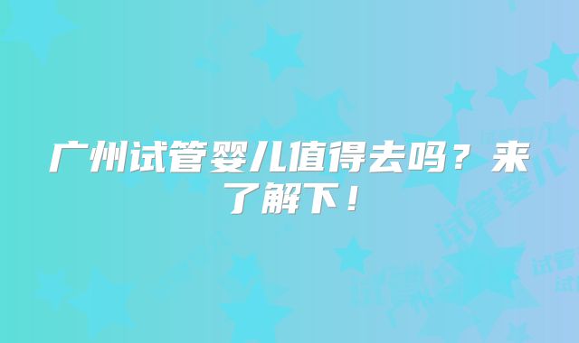 广州试管婴儿值得去吗？来了解下！