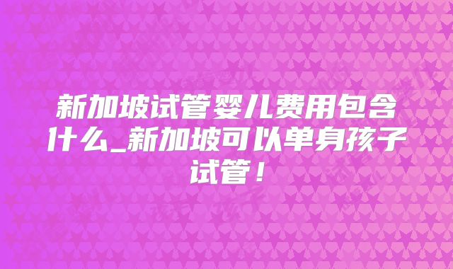 新加坡试管婴儿费用包含什么_新加坡可以单身孩子试管!