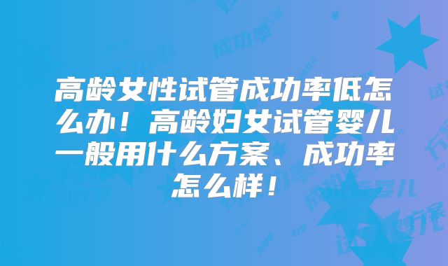 高龄女性试管成功率低怎么办！高龄妇女试管婴儿一般用什么方案、成功率怎么样！