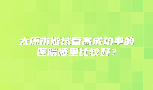 太原市做试管高成功率的医院哪里比较好?