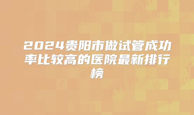 2024贵阳市做试管成功率比较高的医院最新排行榜