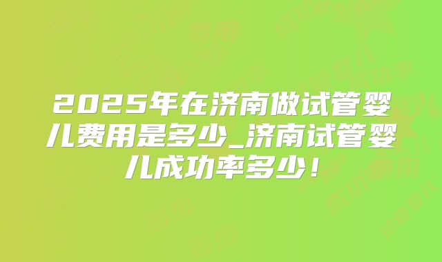 2025年在济南做试管婴儿费用是多少_济南试管婴儿成功率多少！