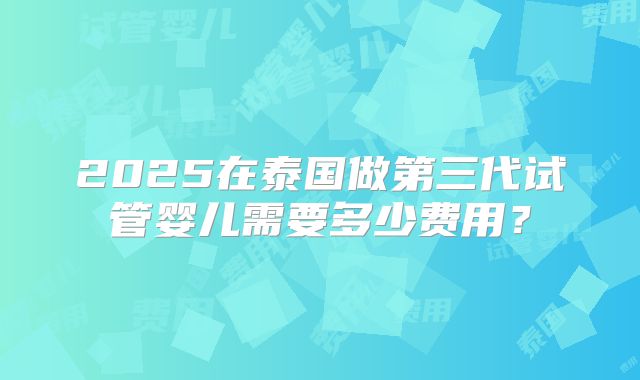 2025在泰国做第三代试管婴儿需要多少费用？