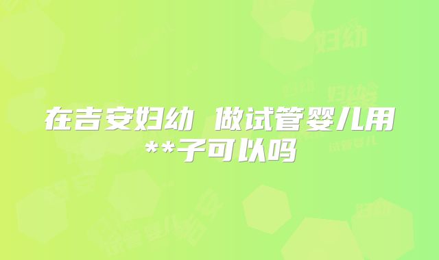 在吉安妇幼 做试管婴儿用**子可以吗