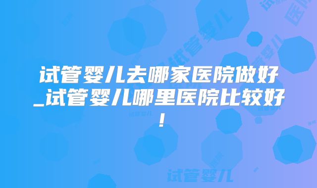 试管婴儿去哪家医院做好_试管婴儿哪里医院比较好!