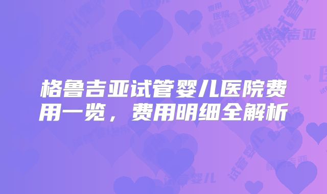 格鲁吉亚试管婴儿医院费用一览,费用明细全解析