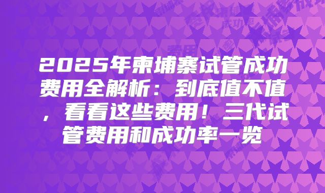 2025年柬埔寨试管成功费用全解析：到底值不值，看看这些费用！三代试管费用和成功率一览