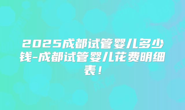 2025成都试管婴儿多少钱-成都试管婴儿花费明细表！
