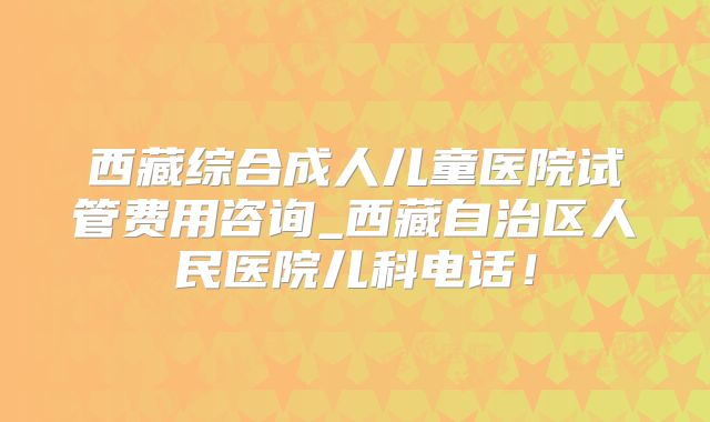 西藏综合成人儿童医院试管费用咨询_西藏自治区人民医院儿科电话！