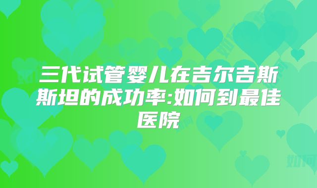 三代试管婴儿在吉尔吉斯斯坦的成功率:如何到最佳医院