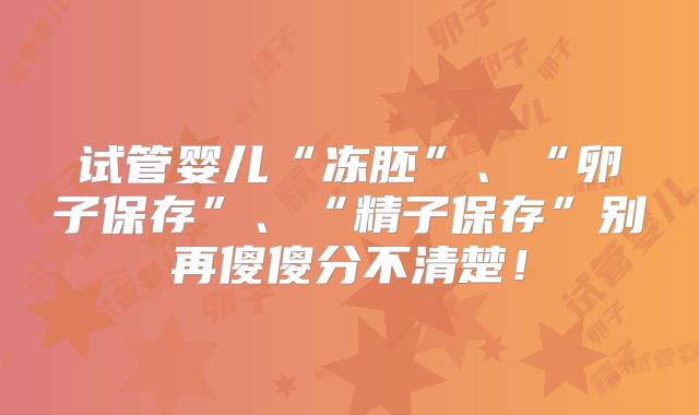 试管婴儿“冻胚”、“卵子保存”、“精子保存”别再傻傻分不清楚！