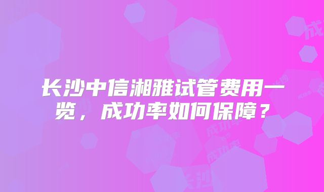长沙中信湘雅试管费用一览，成功率如何保障？