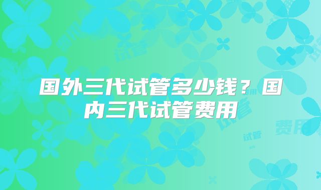 国外三代试管多少钱？国内三代试管费用