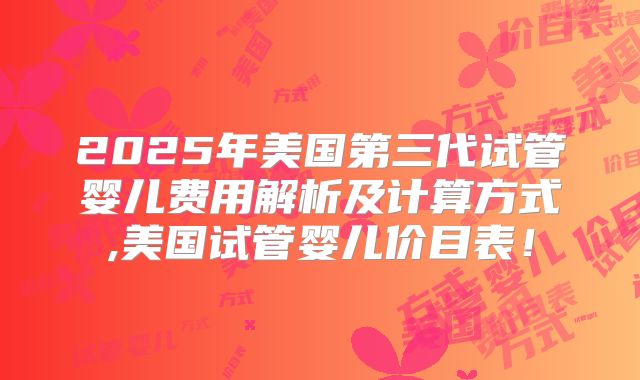 2025年美国第三代试管婴儿费用解析及计算方式,美国试管婴儿价目表!