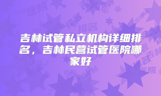 吉林试管私立机构详细排名，吉林民营试管医院哪家好