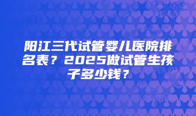 阳江三代试管婴儿医院排名表？2025做试管生孩子多少钱？