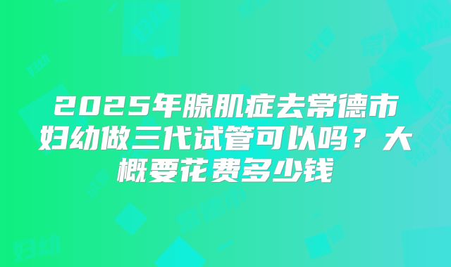 2025年腺肌症去常德市妇幼做三代试管可以吗?大概要花费多少钱