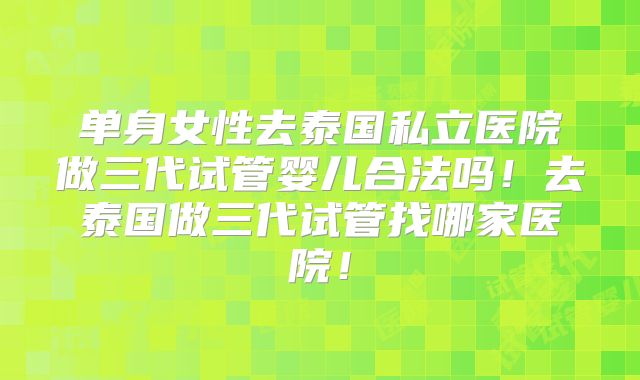 单身女性去泰国私立医院做三代试管婴儿合法吗!去泰国做三代试管找哪家医院!