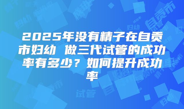 2025年没有精子在自贡市妇幼 做三代试管的成功率有多少？如何提升成功率