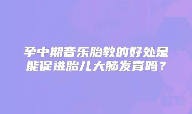 孕中期音乐胎教的好处是能促进胎儿大脑发育吗?