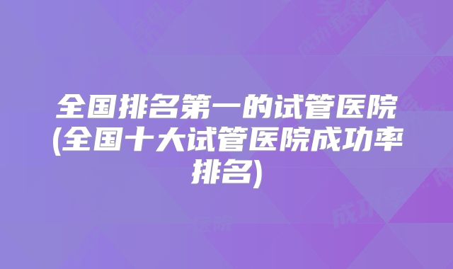 全国排名第一的试管医院(全国十大试管医院成功率排名)