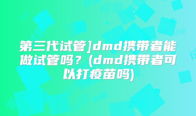 第三代试管]dmd携带者能做试管吗？(dmd携带者可以打疫苗吗)