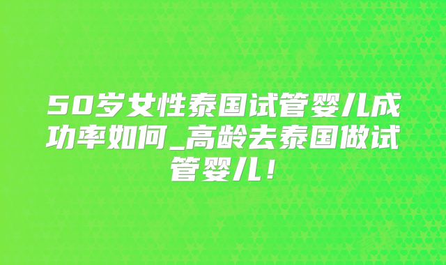 50岁女性泰国试管婴儿成功率如何_高龄去泰国做试管婴儿！