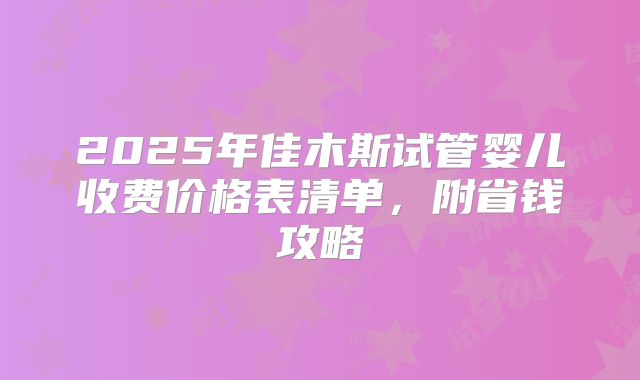 2025年佳木斯试管婴儿收费价格表清单，附省钱攻略