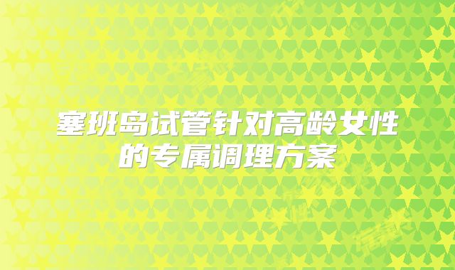 塞班岛试管针对高龄女性的专属调理方案​