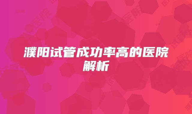 濮阳试管成功率高的医院解析