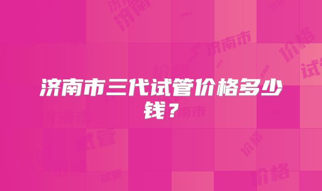 济南市三代试管价格多少钱？