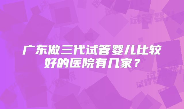 广东做三代试管婴儿比较好的医院有几家？