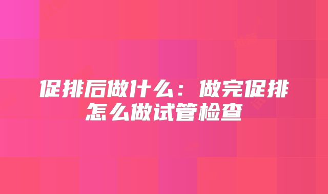 促排后做什么：做完促排怎么做试管检查