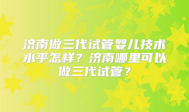 济南做三代试管婴儿技术水平怎样？济南哪里可以做三代试管？