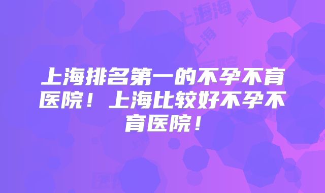 上海排名第一的不孕不育医院!上海比较好不孕不育医院!
