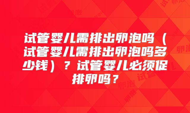 试管婴儿需排出卵泡吗(试管婴儿需排出卵泡吗多少钱)?试管婴儿必须促排卵吗?