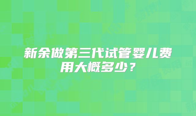 新余做第三代试管婴儿费用大概多少？