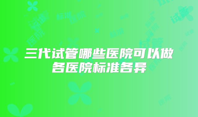 三代试管哪些医院可以做各医院标准各异