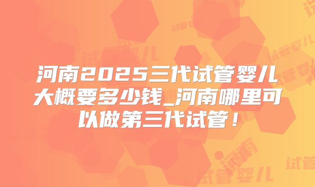河南2025三代试管婴儿大概要多少钱_河南哪里可以做第三代试管！
