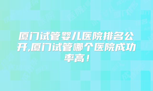 厦门试管婴儿医院排名公开,厦门试管哪个医院成功率高!