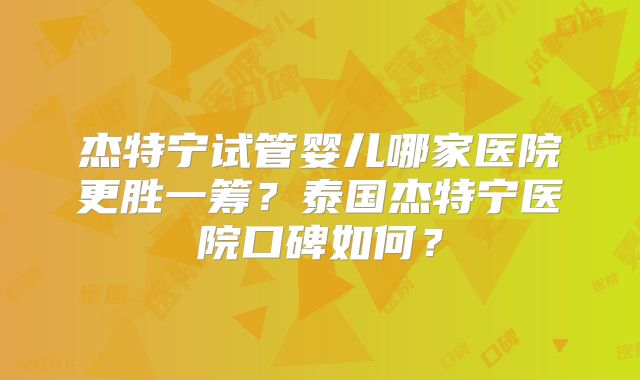 杰特宁试管婴儿哪家医院更胜一筹？泰国杰特宁医院口碑如何？
