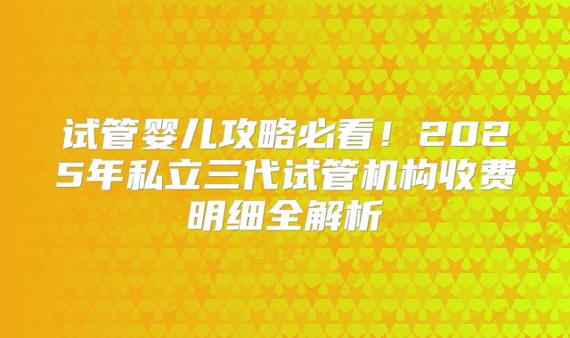 试管婴儿攻略必看！2025年私立三代试管机构收费明细全解析
