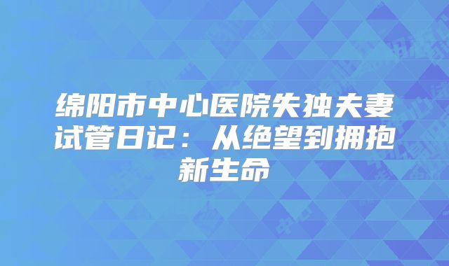 绵阳市中心医院失独夫妻试管日记：从绝望到拥抱新生命
