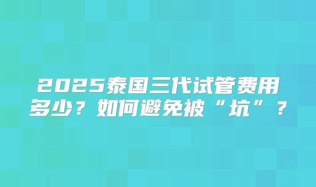 2025泰国三代试管费用多少？如何避免被“坑”？