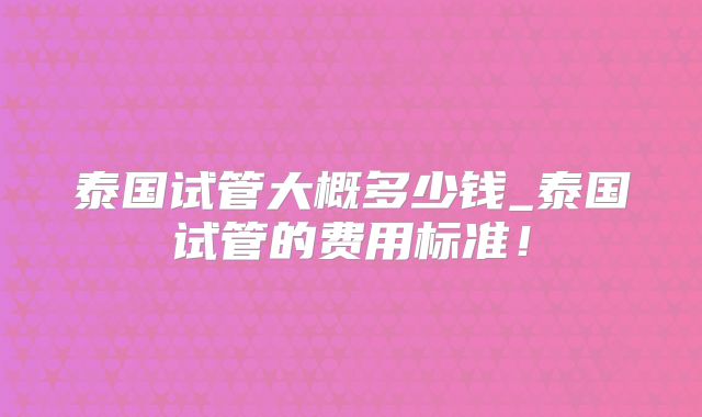 泰国试管大概多少钱_泰国试管的费用标准！