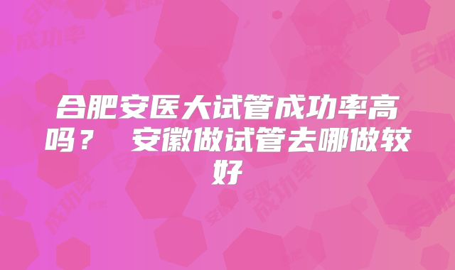 合肥安医大试管成功率高吗？ 安徽做试管去哪做较好