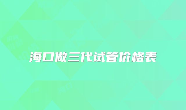 海口做三代试管价格表